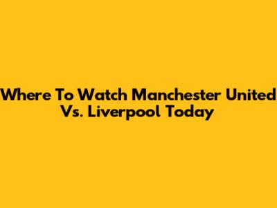 Where To Watch Manchester United Vs. Liverpool Today