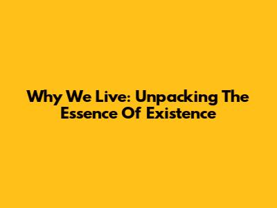 Why We Live: Unpacking The Essence Of Existence