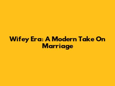 Wifey Era: A Modern Take On Marriage
