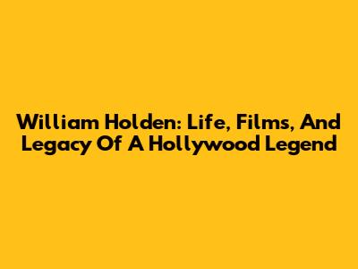 William Holden: Life, Films, And Legacy Of A Hollywood Legend
