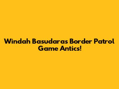 Windah Basudara's Border Patrol Game Antics!