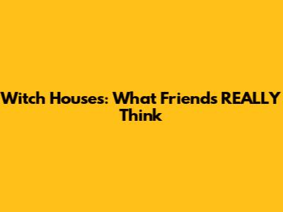 Witch Houses: What Friends REALLY Think