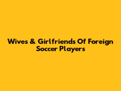 Wives & Girlfriends Of Foreign Soccer Players