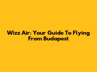 Wizz Air: Your Guide To Flying From Budapest