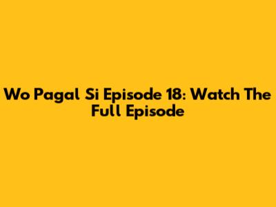 Wo Pagal Si Episode 18: Watch The Full Episode