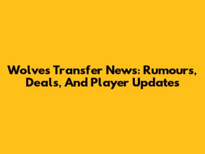 Wolves Transfer News: Rumours, Deals, And Player Updates