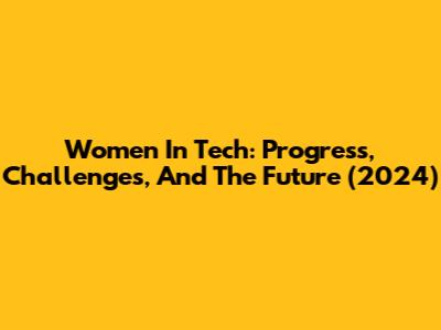 Women In Tech: Progress, Challenges, And The Future (2024)