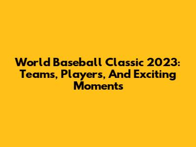 World Baseball Classic 2023: Teams, Players, And Exciting Moments