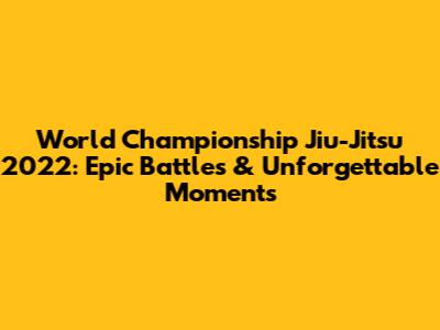 World Championship Jiu-Jitsu 2022: Epic Battles & Unforgettable Moments
