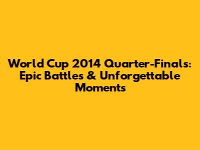 World Cup 2014 Quarter-Finals: Epic Battles & Unforgettable Moments