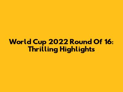 World Cup 2022 Round Of 16: Thrilling Highlights