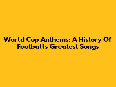 World Cup Anthems: A History Of Football's Greatest Songs