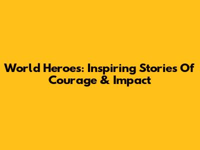 World Heroes: Inspiring Stories Of Courage & Impact