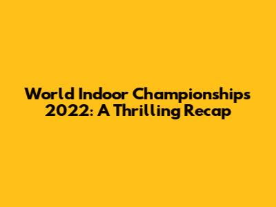 World Indoor Championships 2022: A Thrilling Recap