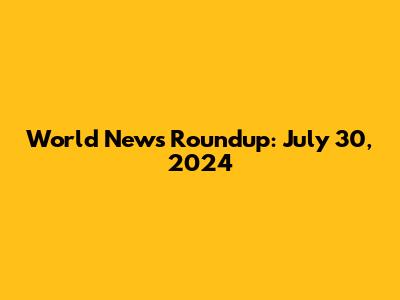 World News Roundup: July 30, 2024