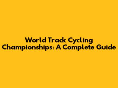 World Track Cycling Championships: A Complete Guide