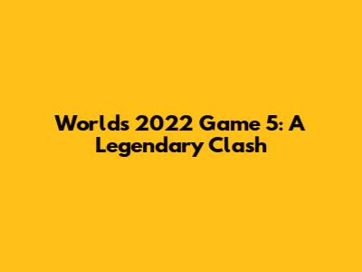 Worlds 2022 Game 5: A Legendary Clash