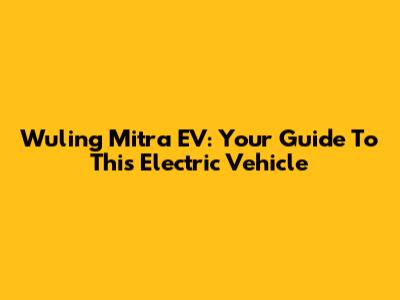 Wuling Mitra EV: Your Guide To This Electric Vehicle