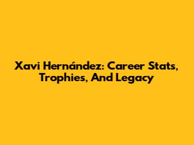Xavi Hernández: Career Stats, Trophies, And Legacy