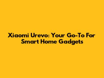 Xiaomi Urevo: Your Go-To For Smart Home Gadgets