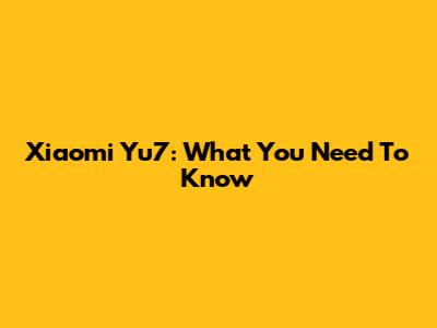 Xiaomi Yu7: What You Need To Know