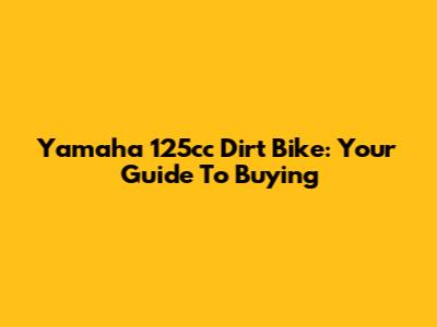 Yamaha 125cc Dirt Bike: Your Guide To Buying