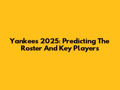 Yankees 2025: Predicting The Roster And Key Players
