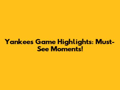 Yankees Game Highlights: Must-See Moments!