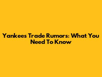Yankees Trade Rumors: What You Need To Know