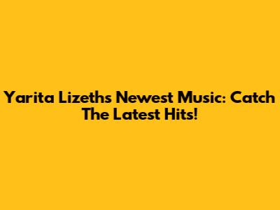 Yarita Lizeth's Newest Music: Catch The Latest Hits!