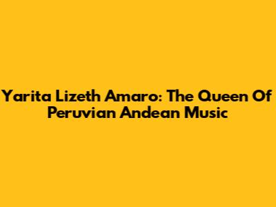 Yarita Lizeth Amaro: The Queen Of Peruvian Andean Music