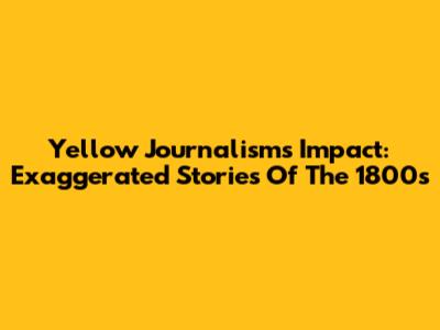 Yellow Journalism's Impact: Exaggerated Stories Of The 1800s