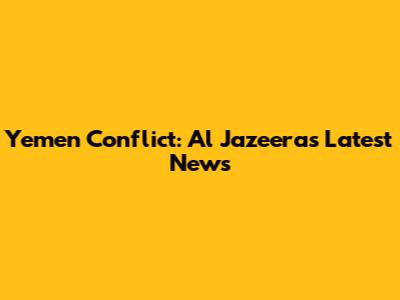 Yemen Conflict: Al Jazeera's Latest News