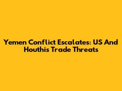 Yemen Conflict Escalates: US And Houthis Trade Threats
