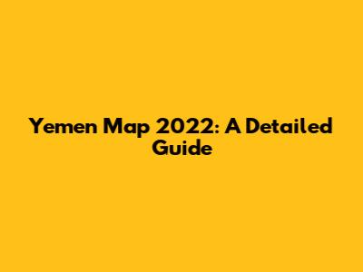 Yemen Map 2022: A Detailed Guide