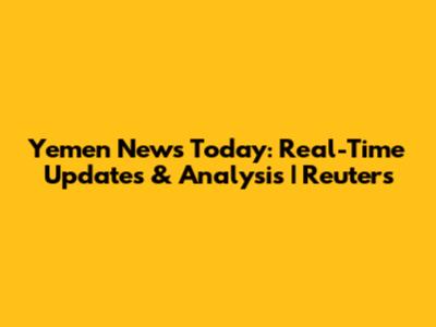 Yemen News Today: Real-Time Updates & Analysis | Reuters