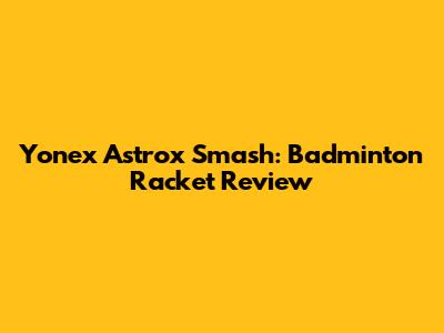 Yonex Astrox Smash: Badminton Racket Review
