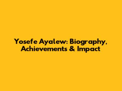 Yosefe Ayalew: Biography, Achievements & Impact