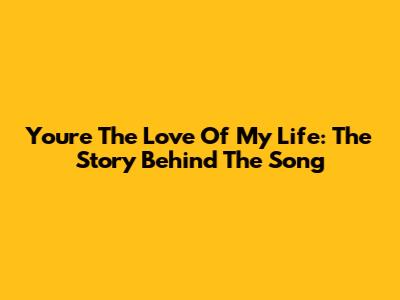 You're The Love Of My Life: The Story Behind The Song