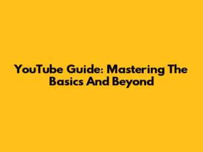 YouTube Guide: Mastering The Basics And Beyond