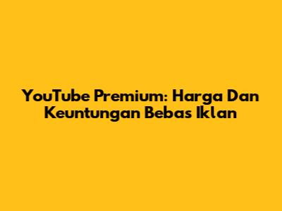 YouTube Premium: Harga Dan Keuntungan Bebas Iklan