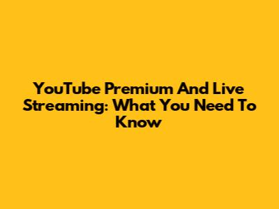 YouTube Premium And Live Streaming: What You Need To Know