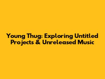 Young Thug: Exploring Untitled Projects & Unreleased Music