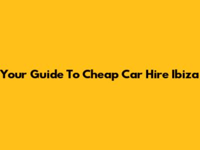Your Guide To Cheap Car Hire Ibiza