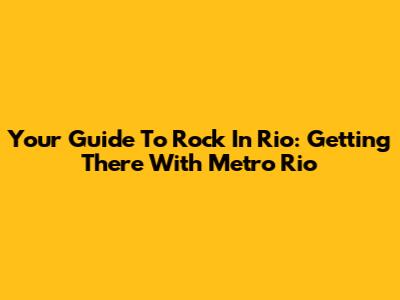 Your Guide To Rock In Rio: Getting There With Metro Rio