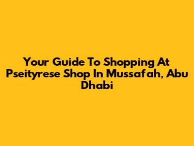 Your Guide To Shopping At Pseityrese Shop In Mussafah, Abu Dhabi