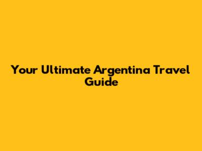 Your Ultimate Argentina Travel Guide