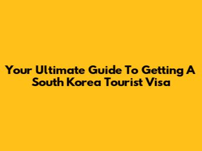 Your Ultimate Guide To Getting A South Korea Tourist Visa