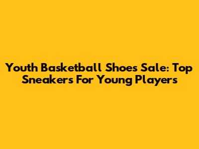 Youth Basketball Shoes Sale: Top Sneakers For Young Players