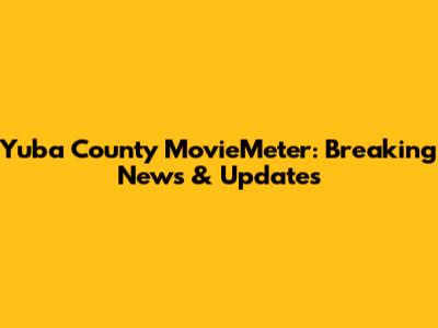 Yuba County MovieMeter: Breaking News & Updates